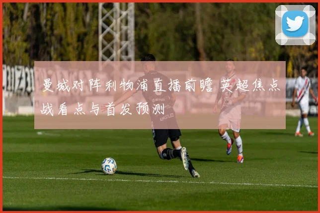 曼城对阵利物浦直播前瞻 英超焦点战看点与首发预测
