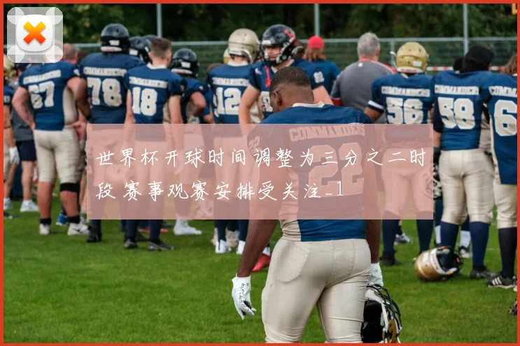 世界杯开球时间调整为三分之二时段 赛事观赛安排受关注_1