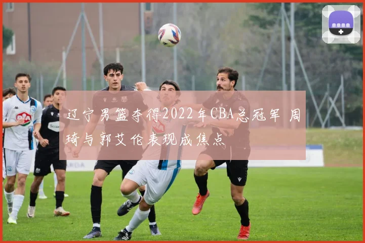 辽宁男篮夺得2022年CBA总冠军 周琦与郭艾伦表现成焦点