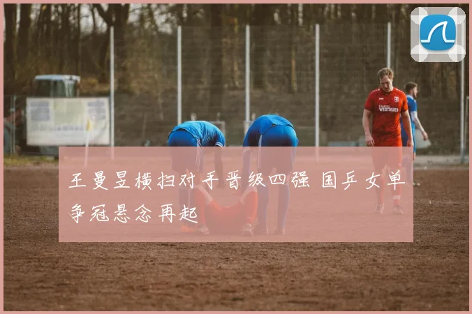 王曼昱横扫对手晋级四强 国乒女单争冠悬念再起