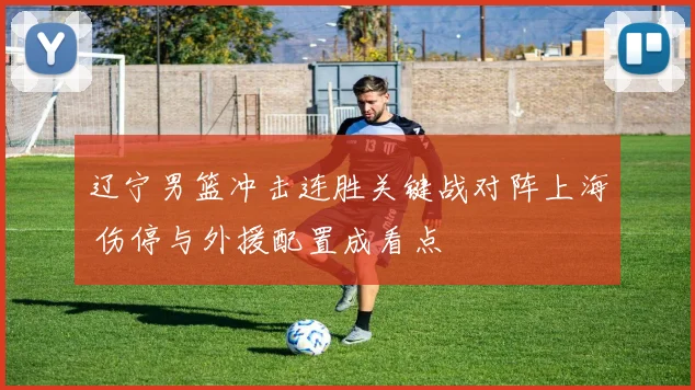 辽宁男篮冲击连胜关键战对阵上海 伤停与外援配置成看点
