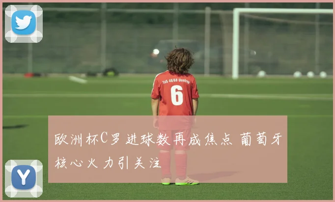 欧洲杯C罗进球数再成焦点 葡萄牙核心火力引关注
