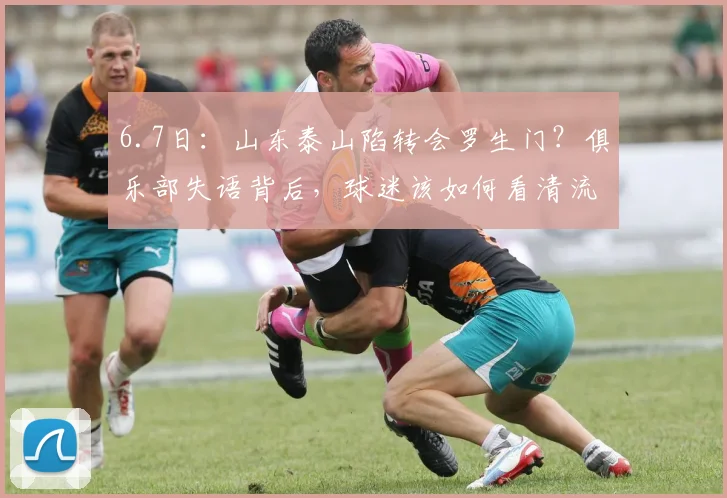 6.7日:山东泰山陷转会罗生门?俱乐部失语背后,球迷该如何看清流言迷雾?_泰山队_球员_马德鲁加