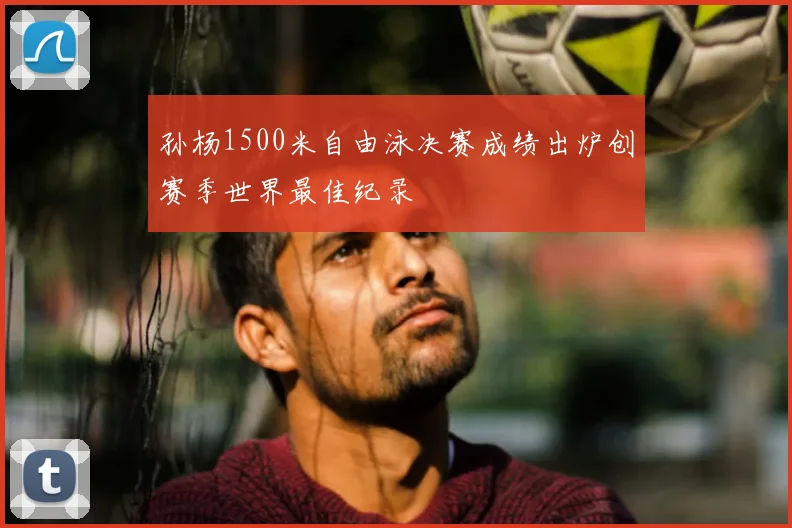 孙杨1500米自由泳决赛成绩出炉创赛季世界最佳纪录