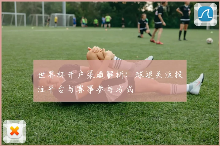 世界杯开户渠道解析:球迷关注投注平台与赛事参与方式