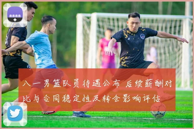 八一男篮队员待遇公布 后续薪酬对比与合同稳定性及转会影响评估