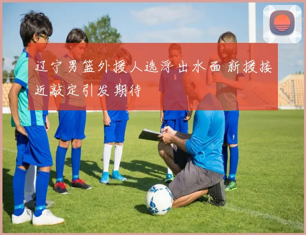 辽宁男篮外援人选浮出水面 新援接近敲定引发期待