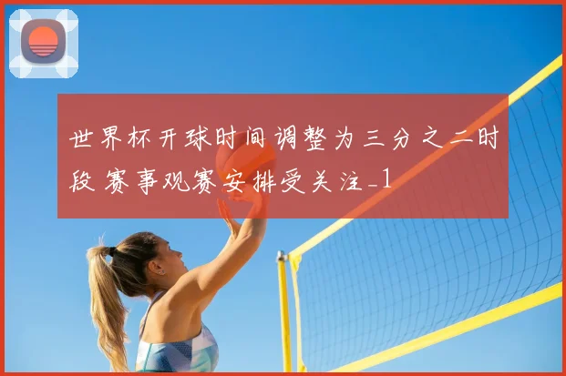 世界杯开球时间调整为三分之二时段 赛事观赛安排受关注_1
