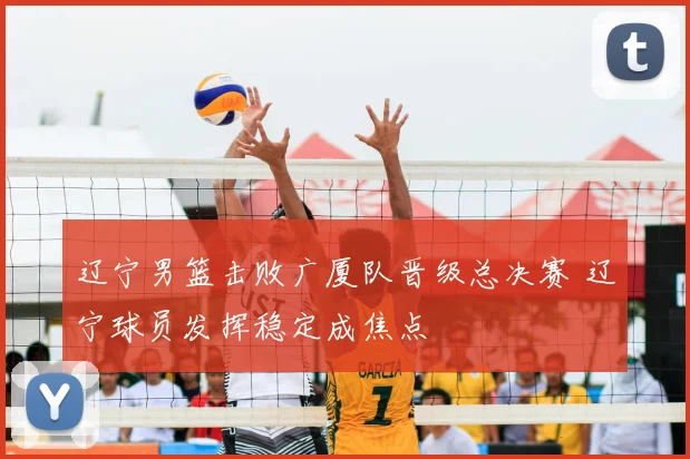 辽宁男篮击败广厦队晋级总决赛 辽宁球员发挥稳定成焦点