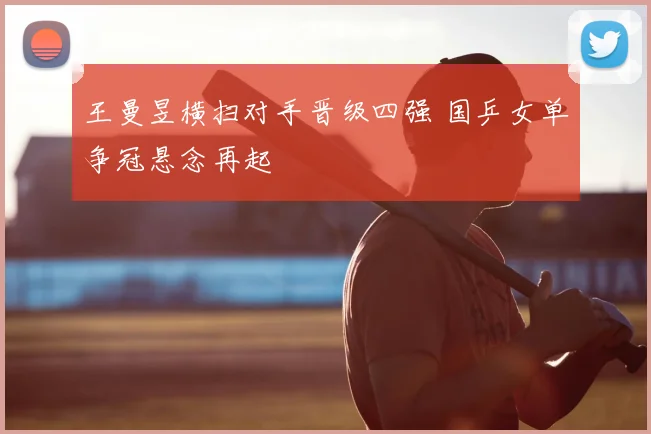 王曼昱横扫对手晋级四强 国乒女单争冠悬念再起