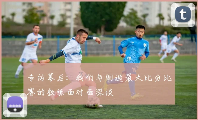 专访幕后:我们与制造最大比分比赛的教练面对面深谈