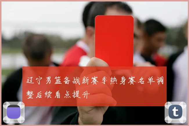 辽宁男篮备战新赛季热身赛名单调整后续看点提升