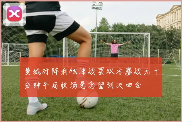 曼城对阵利物浦战罢双方鏖战九十分钟平局收场悬念留到次回合