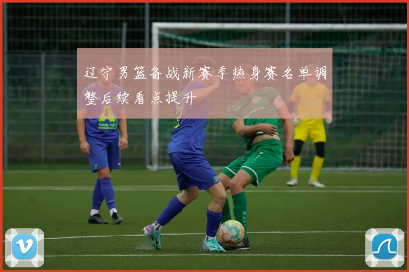辽宁男篮备战新赛季热身赛名单调整后续看点提升