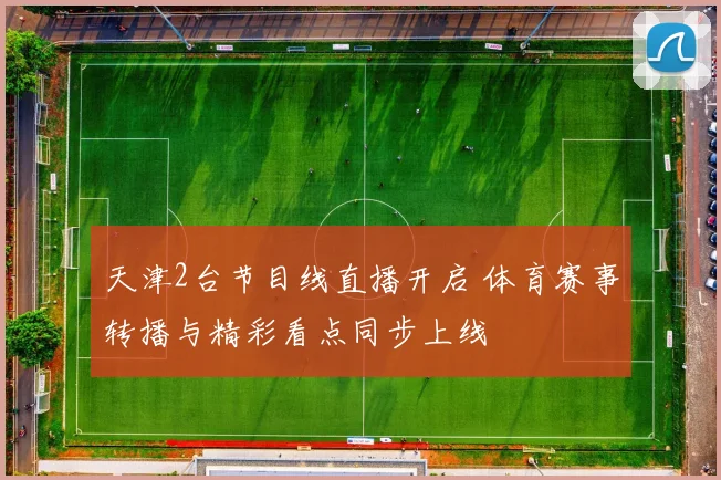 天津2台节目线直播开启 体育赛事转播与精彩看点同步上线