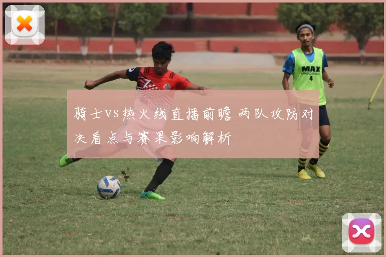 骑士vs热火线直播前瞻 两队攻防对决看点与赛果影响解析