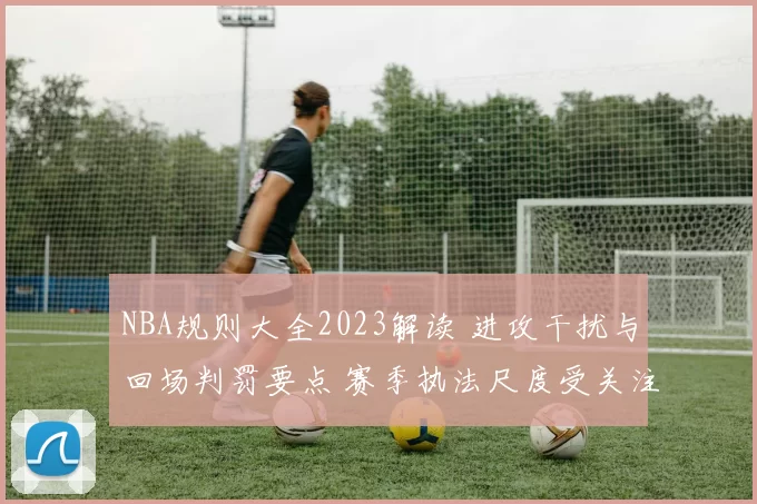 NBA规则大全2023解读 进攻干扰与回场判罚要点 赛季执法尺度受关注