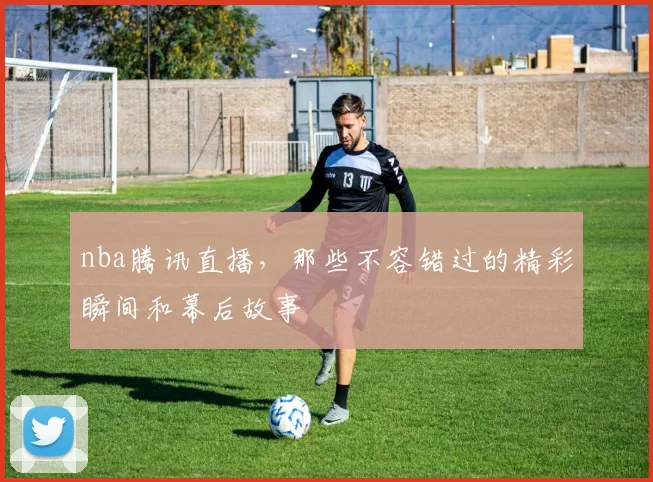 nba腾讯直播，那些不容错过的精彩瞬间和幕后故事