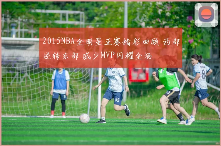 2015NBA全明星正赛精彩回顾 西部逆转东部 威少MVP闪耀全场