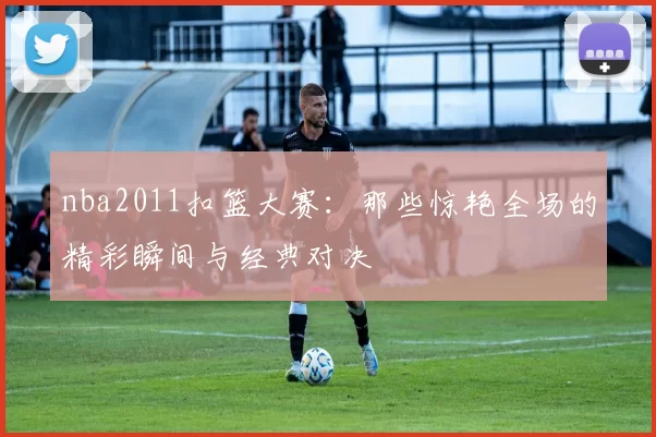nba2011扣篮大赛：那些惊艳全场的精彩瞬间与经典对决
