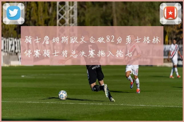 骑士詹姆斯欧文合砍82分勇士格林停赛骑士将总决赛拖入抢七