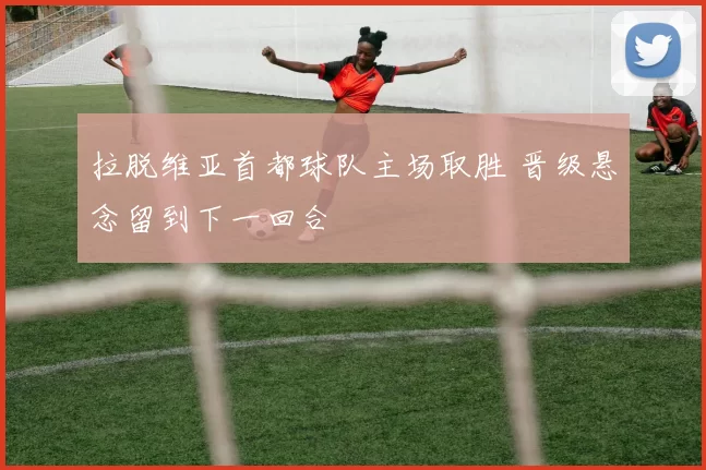 拉脱维亚首都球队主场取胜 晋级悬念留到下一回合