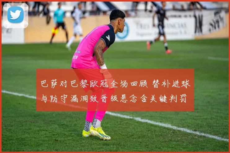 巴萨对巴黎欧冠全场回顾 替补进球与防守漏洞致晋级悬念含关键判罚