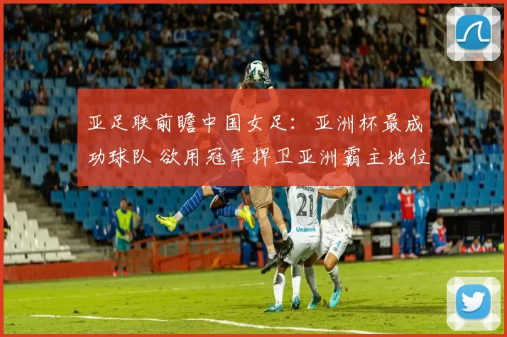 亚足联前瞻中国女足：亚洲杯最成功球队 欲用冠军捍卫亚洲霸主地位