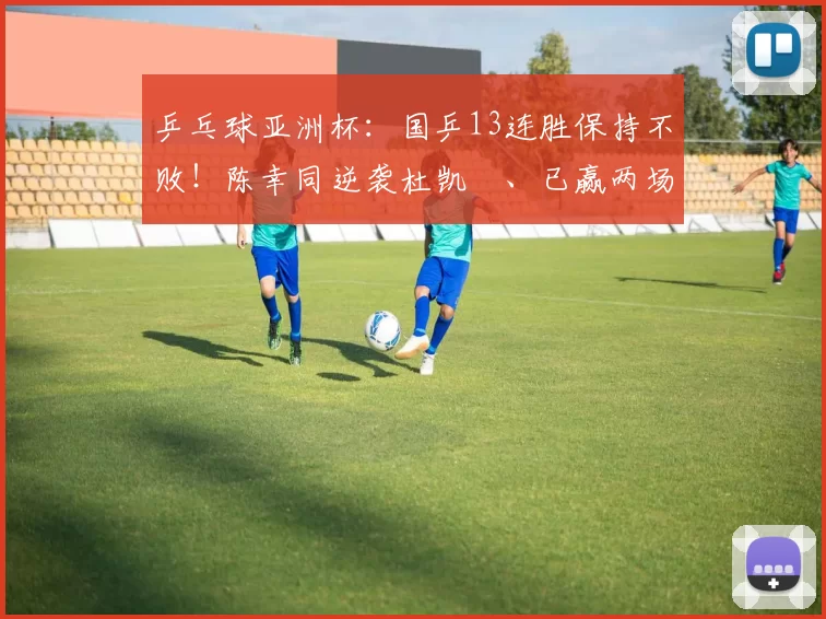 乒乓球亚洲杯：国乒13连胜保持不败！陈幸同逆袭杜凯琹、已赢两场