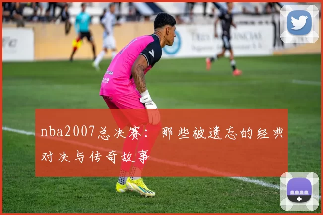 nba2007总决赛：那些被遗忘的经典对决与传奇故事