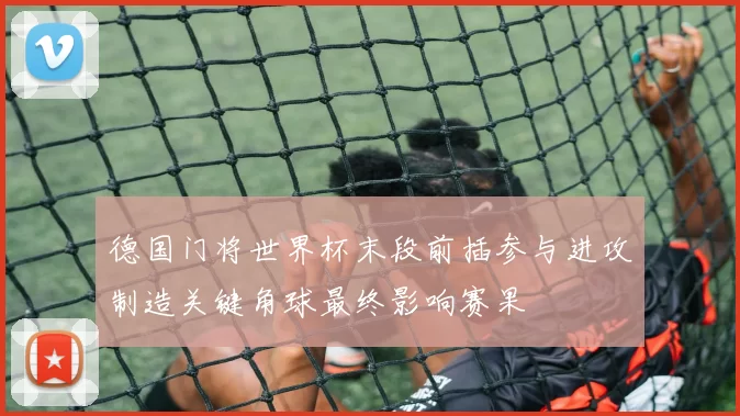 德国门将世界杯末段前插参与进攻制造关键角球最终影响赛果