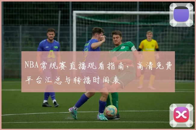 NBA常规赛直播观看指南，高清免费平台汇总与转播时间表