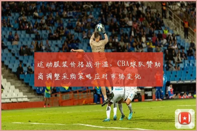 运动服装价格战升温，CBA球队赞助商调整采购策略应对市场变化