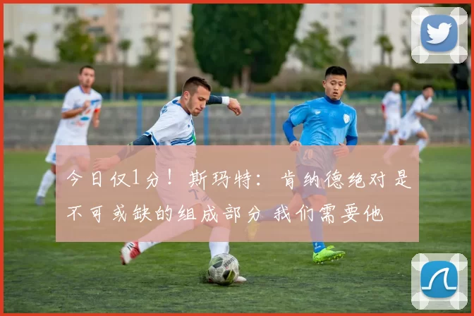 今日仅1分！斯玛特：肯纳德绝对是不可或缺的组成部分 我们需要他