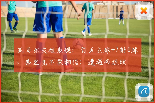 亚马尔灾难表现：罚丢点球+7射0球，弗里克不敢相信：遭遇两连败