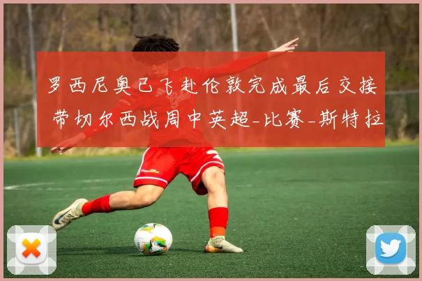 罗西尼奥已飞赴伦敦完成最后交接 带切尔西战周中英超_比赛_斯特拉斯堡_主教练