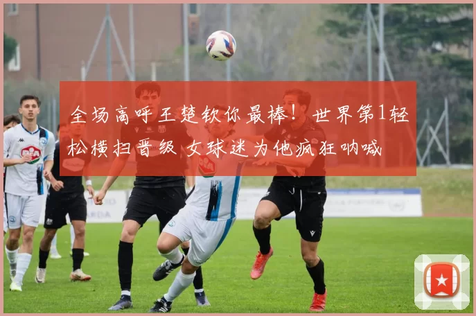 全场高呼王楚钦你最棒！世界第1轻松横扫晋级 女球迷为他疯狂呐喊