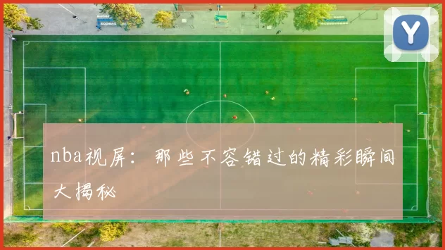 nba视屏：那些不容错过的精彩瞬间大揭秘