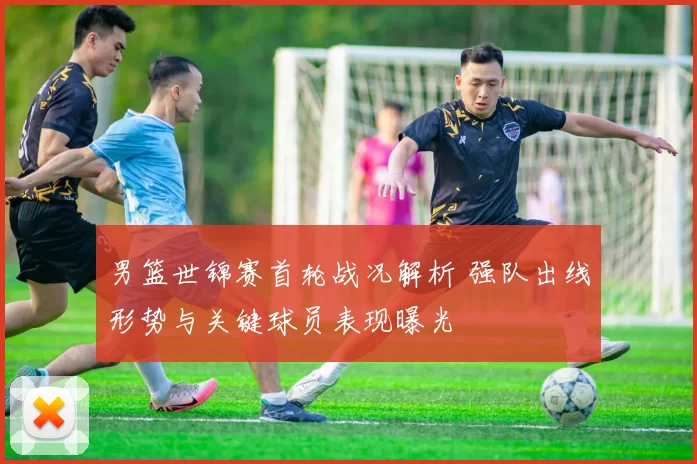 男篮世锦赛首轮战况解析 强队出线形势与关键球员表现曝光