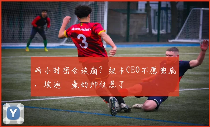 两小时密会谈崩？纽卡CEO不愿兜底，埃迪・豪的帅位悬了