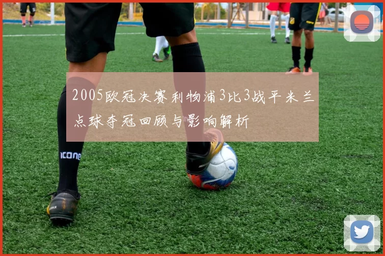 2005欧冠决赛利物浦3比3战平米兰点球夺冠回顾与影响解析