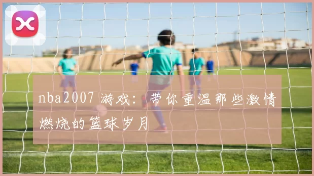 nba2007 游戏：带你重温那些激情燃烧的篮球岁月