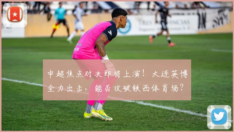 中超焦点对决即将上演！大连英博全力出击，能否攻破铁西体育场？_比赛_辽宁_铁人楠