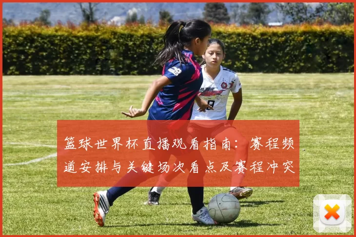 篮球世界杯直播观看指南：赛程频道安排与关键场次看点及赛程冲突提示