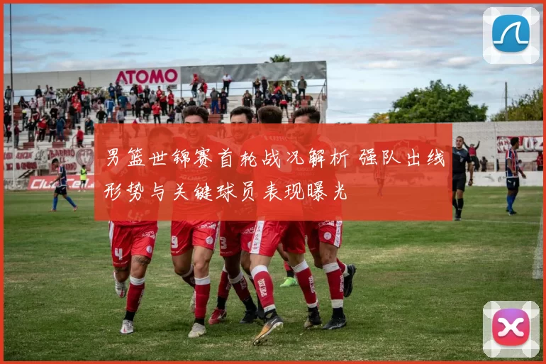 男篮世锦赛首轮战况解析 强队出线形势与关键球员表现曝光