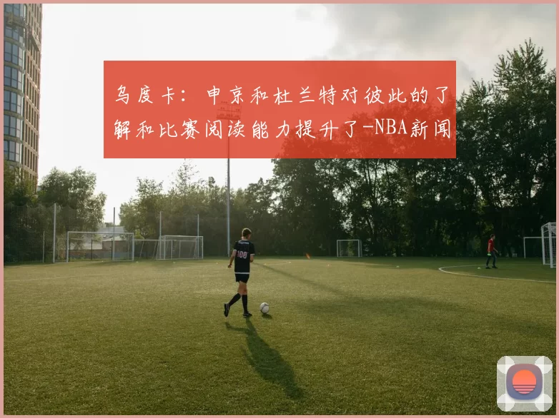 乌度卡：申京和杜兰特对彼此的了解和比赛阅读能力提升了-NBA新闻