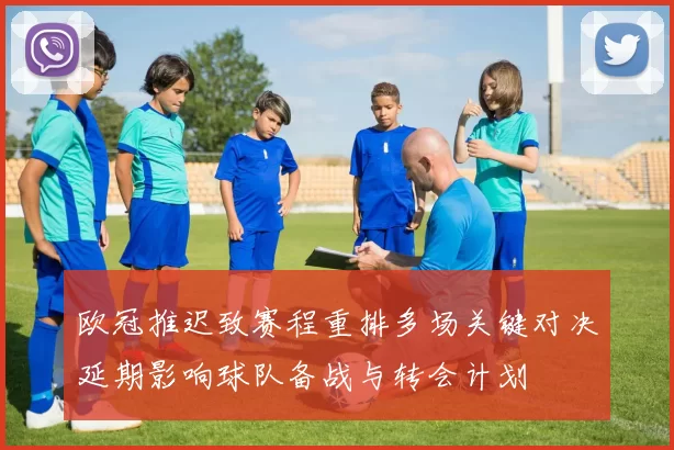 欧冠推迟致赛程重排多场关键对决延期影响球队备战与转会计划