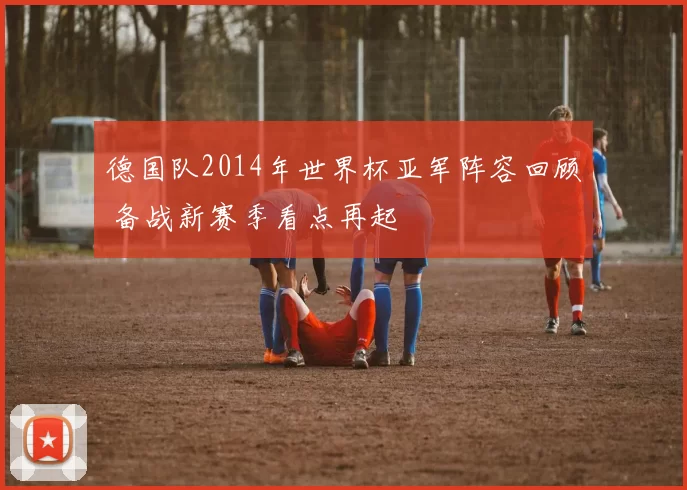 德国队2014年世界杯亚军阵容回顾 备战新赛季看点再起