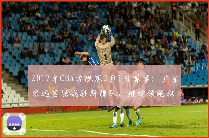 2017年CBA常规赛3月1日赛事：广东宏远客场战胜新疆队，继续领跑积分榜