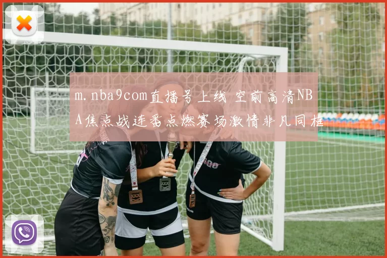 m.nba9com直播号上线 空前高清NBA焦点战连番点燃赛场激情非凡同框巨星巅峰对抗